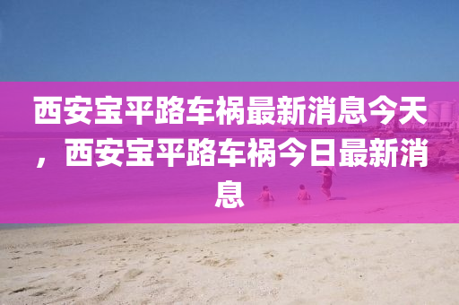 西安寶平路車禍最新消息今天，西安寶平路車禍今日最新消息