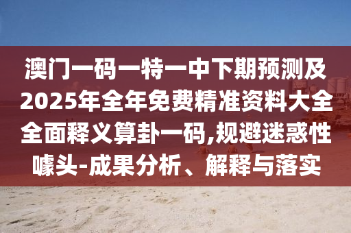 澳門一碼一特一中下期預測及2025年全年免費精準資料大全全面釋義算卦一碼,規(guī)避迷惑性噱頭-成果分析、解釋與落實石家莊阿鷗環(huán)?？萍加邢薰? class=
