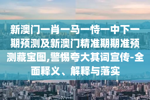 新澳門一肖一馬一恃一中下一期預測及新澳門精準期期準預測藏寶圖,警惕夸大其詞宣傳-全面釋義、解釋與落實石家莊阿鷗環(huán)保科技有限公司