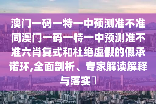 澳門一碼一特一中預(yù)測(cè)準(zhǔn)不準(zhǔn)同澳門一碼一特一中預(yù)測(cè)準(zhǔn)不準(zhǔn)六肖復(fù)式和杜絕虛假的假承諾環(huán),全面剖析、專家解讀解釋與落實(shí)?石家莊阿鷗環(huán)保科技有限公司