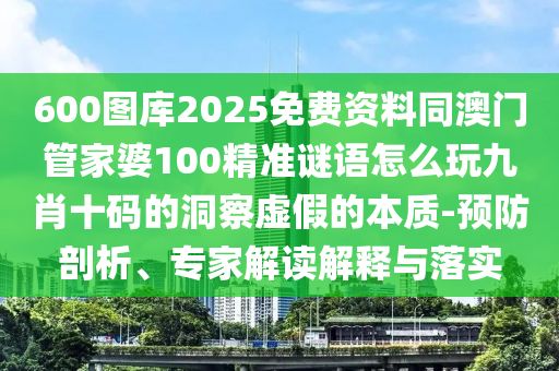 600圖庫2025免費資料同澳門管家婆100精準謎語怎么玩九肖十碼的洞察虛假的本質-預防剖析、專家解讀解釋與落實