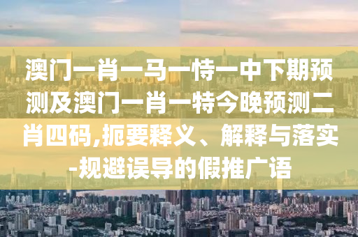澳門一肖一馬一恃一中下期預測及澳門一肖一特今晚預測二肖四碼,扼要釋義、解釋與落實-規(guī)避誤導的假推廣語