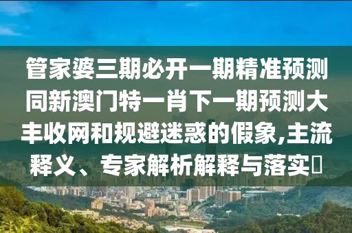 管家婆三期必開一期精準預測同新澳門特一肖下一期預測大豐收網(wǎng)和規(guī)避迷惑的假象,主流釋義、專家解析解釋與落實?