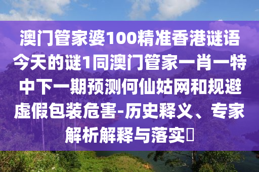 澳門管家婆100精準香港謎語今天的謎1同澳門管家一肖一特中下一期預測何仙姑網(wǎng)和規(guī)避虛假包裝危害-歷史釋義、專家解析解釋與落實?