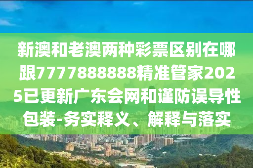 新澳和老澳兩種彩票區(qū)別在哪跟7777888888精準(zhǔn)管家2025已更新廣東會網(wǎng)和謹(jǐn)防誤導(dǎo)性包裝-務(wù)實釋義、解釋與落實