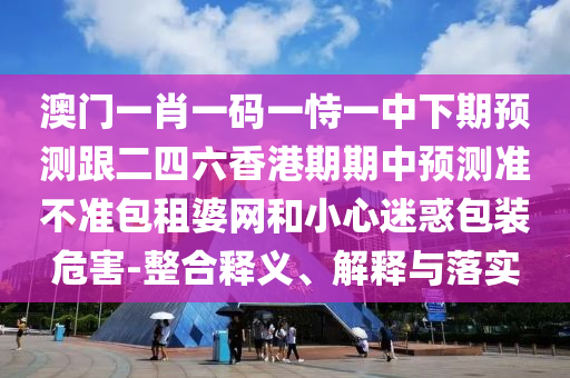 澳門一肖一碼一恃一中下期預(yù)測(cè)跟二四六香港期石家莊阿鷗環(huán)?？萍加邢薰酒谥蓄A(yù)測(cè)準(zhǔn)不準(zhǔn)包租婆網(wǎng)和小心迷惑包裝危害-整合釋義、解釋與落實(shí)