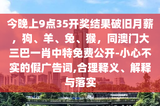 今晚上9點(diǎn)35開(kāi)獎(jiǎng)結(jié)果破舊月薪，狗、羊、兔、猴，同澳門大三巴一肖中特免費(fèi)公開(kāi)-小心不實(shí)的假?gòu)V告詞,合理釋義、解釋與落實(shí)