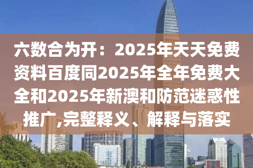 六數(shù)合為開：2025年天天免費(fèi)資料百度同2025年全年免費(fèi)大全和2025年新澳和防范迷惑性推廣,完整釋義、解釋與落實(shí)