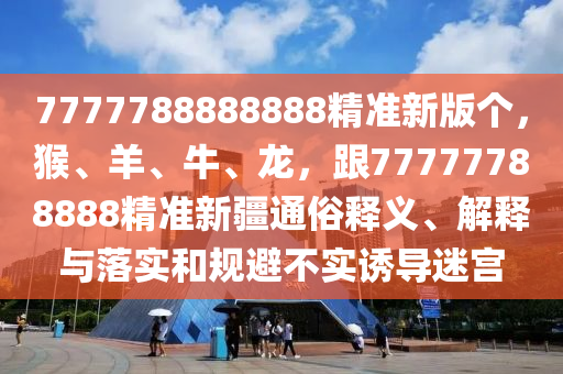 7777788888888精準(zhǔn)新版?zhèn)€，猴、羊、牛、龍，跟77777788888精準(zhǔn)新疆通俗釋義、解釋與落實(shí)和規(guī)避不實(shí)誘導(dǎo)迷宮