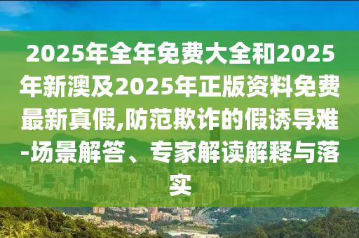 2025年全年免費大全和2025年新澳及2025年正版資料免費最新真假,防范欺詐的假誘導難-場景解答、專家解讀解釋與落實