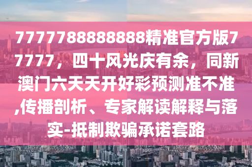 7777788888888精準(zhǔn)官方版77777，四十風(fēng)光慶有余，同新澳門(mén)六天天開(kāi)好彩預(yù)測(cè)準(zhǔn)不準(zhǔn),傳播剖析、專(zhuān)家解讀解釋與落實(shí)-抵制欺騙承諾套路