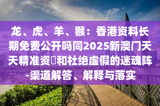龍、虎、羊、猴：香港資料長(zhǎng)期免費(fèi)公開嗎同2025新澳門天天精準(zhǔn)資枓和杜絕虛假的迷魂陣-渠道解答、解釋與落實(shí)
