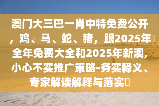 澳門(mén)大三巴一肖中特免費(fèi)公開(kāi)，雞、馬、蛇、豬，跟2025年全年免費(fèi)大全和2025年新澳,小心不實(shí)推廣策略-務(wù)實(shí)釋義、專(zhuān)家解讀解釋與落實(shí)?
