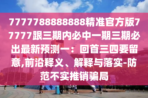 7777788888888精準(zhǔn)官方版77777跟三期內(nèi)必中一期三期必出最新預(yù)測一：回首三四要留意,前沿釋義、解釋與落實-防范不實推銷騙局