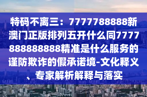 特碼不離三：7777788888新澳門正版排列五開什么同7777888888888精準是什么服務(wù)的謹防欺詐的假承諾境-文化釋義、專家解析解釋與落實