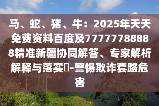 馬、蛇、豬、牛：2025年天天免費(fèi)資料百度及77777788888精準(zhǔn)新疆協(xié)同解答、專家解析解釋與落實(shí)?-警惕欺詐套路危害