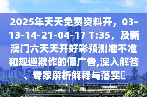 2025年天天免費(fèi)資料開，03-13-14-21-04-17 T:35，及新澳門六天天開好彩預(yù)測(cè)準(zhǔn)不準(zhǔn)和規(guī)避欺詐的假?gòu)V告,深入解答、專家解析解釋與落實(shí)?