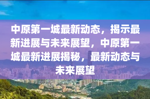 中原第一城最新動態(tài)，揭示最新進展與未來展望，中原第一城最新進展揭秘，最新動態(tài)與未來展望