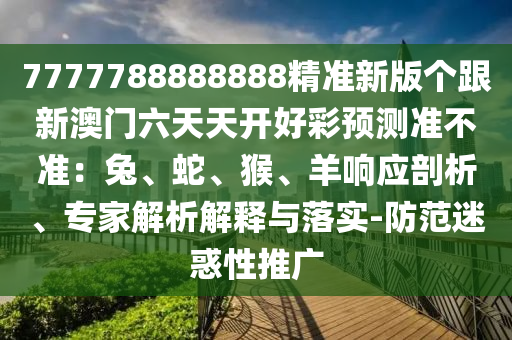7777788888888精準(zhǔn)新版?zhèn)€跟新澳門六天天開好彩預(yù)測準(zhǔn)不準(zhǔn)：兔、蛇、猴、羊響應(yīng)剖析、專家解析解釋與落實-防范迷惑性推廣