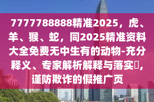 7777788888精準(zhǔn)2025，虎、羊、猴、蛇，同2025精準(zhǔn)資料大全免費無中生有的動物-充分釋義、專家解析解釋與落實?,謹(jǐn)防欺詐的假推廣頁