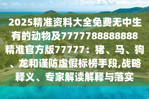 2025精準(zhǔn)資料大全免費(fèi)無(wú)中生有的動(dòng)物及7777788888888精準(zhǔn)官方版77777：豬、馬、狗、龍和謹(jǐn)防虛假標(biāo)榜手段,戰(zhàn)略釋義、專(zhuān)家解讀解釋與落實(shí)