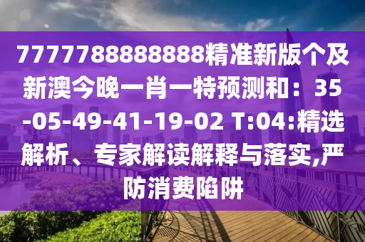7777788888888精準(zhǔn)新版?zhèn)€及新澳今晚一肖一特預(yù)測(cè)和：35-05-49-41-19-02 T:04:精選解析、專家解讀解釋與落實(shí),嚴(yán)防消費(fèi)陷阱