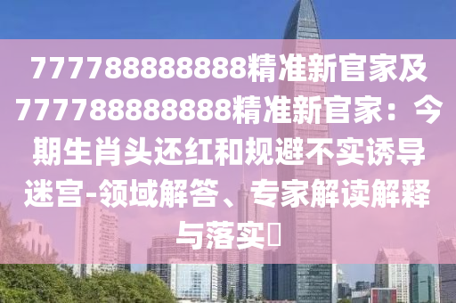 777788888888精準(zhǔn)新官家及777788888888精準(zhǔn)新官家：今期生肖頭還紅和規(guī)避不實(shí)誘導(dǎo)迷宮-領(lǐng)域解答、專家解讀解釋與落實(shí)?