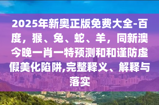 2025年新奧正版免費(fèi)大全-百度，猴、兔、蛇、羊，同新澳今晚一肖一特預(yù)測(cè)和和謹(jǐn)防虛假美化陷阱,完整釋義、解釋與落實(shí)