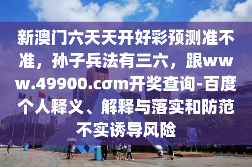 新澳門六天天開好彩預(yù)測準(zhǔn)不準(zhǔn)，孫子兵法有三六，跟www.49900.cσm開獎查詢-百度個人釋義、解釋與落實(shí)和防范不實(shí)誘導(dǎo)風(fēng)險