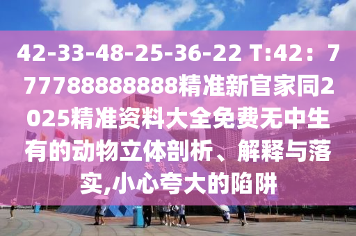42-33-48-25-36-22 T:42：777788888888精準(zhǔn)新官家同2025精準(zhǔn)資料大全免費(fèi)無中生有的動物立體剖析、解釋與落實(shí),小心夸大的陷阱