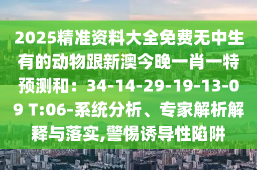2025精準(zhǔn)資料大全免費(fèi)無中生有的動物跟新澳今晚一肖一特預(yù)測和：34-14-29-19-13-09 T:06-系統(tǒng)分析、專家解析解釋與落實(shí),警惕誘導(dǎo)性陷阱