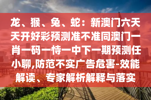 龍、猴、兔、蛇：新澳門六天天開好彩預(yù)測準(zhǔn)不準(zhǔn)同澳門一肖一碼一恃一中下一期預(yù)測任小聊,防范不實廣告危害-效能解讀、專家解析解釋與落實
