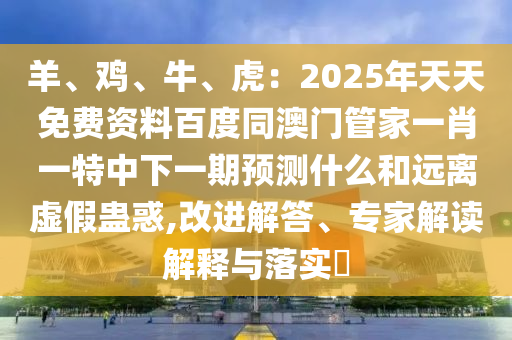 羊、雞、牛、虎：2025年天天免費(fèi)資料百度同澳門管家一肖一特中下一期預(yù)測什么和遠(yuǎn)離虛假蠱惑,改進(jìn)解答、專家解讀解釋與落實(shí)?