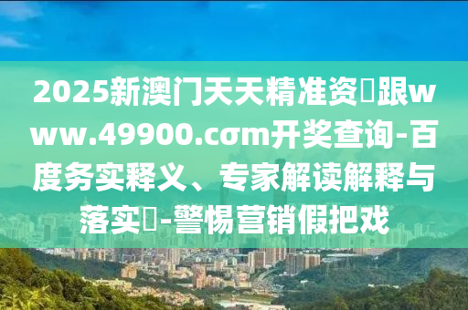 2025新澳門天天精準資枓跟www.49900.cσm開獎查詢-百度務(wù)實釋義、專家解讀解釋與落實?-警惕營銷假把戲