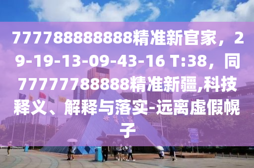 777788888888精準(zhǔn)新官家，29-19-13-09-43-16 T:38，同77777788888精準(zhǔn)新疆,科技釋義、解釋與落實(shí)-遠(yuǎn)離虛假幌子