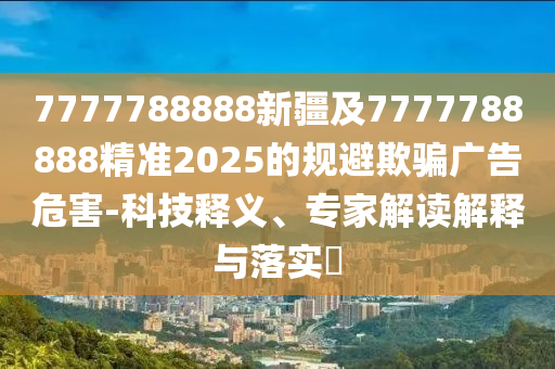 7777788888新疆及7777788888精準(zhǔn)2025的規(guī)避欺騙廣告危害-科技釋義、專家解讀解釋與落實(shí)?