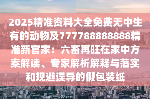 2025精準資料大全免費無中生有的動物及777788888888精準新官家：六畜再旺在家中方案解讀、專家解析解釋與落實和規(guī)避誤導的假包裝紙