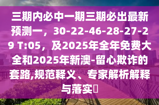 三期內(nèi)必中一期三期必出最新預(yù)測一，30-22-46-28-27-29 T:05，及2025年全年免費大全和2025年新澳-留心欺詐的套路,規(guī)范釋義、專家解析解釋與落實?