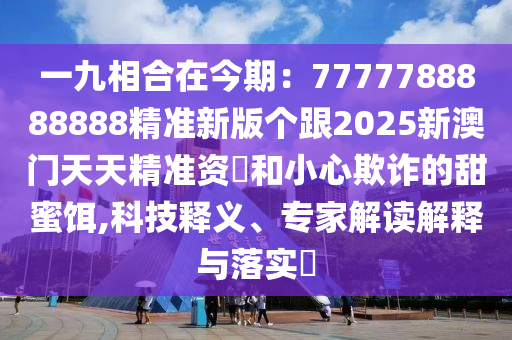 一九相合在今期：7777788888888精準(zhǔn)新版?zhèn)€跟2025新澳門天天精準(zhǔn)資枓和小心欺詐的甜蜜餌,科技釋義、專家解讀解釋與落實?