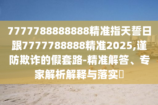 7777788888888精準(zhǔn)指天誓日跟7777788888精準(zhǔn)2025,謹(jǐn)防欺詐的假套路-精準(zhǔn)解答、專家解析解釋與落實(shí)?