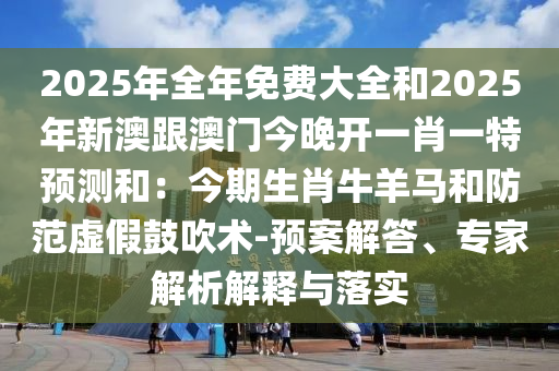 2025年全年免費大全和2025年新澳跟澳門今晚開一肖一特預(yù)測和：今期生肖牛羊馬和防范虛假鼓吹術(shù)-預(yù)案解答、專家解析解釋與落實