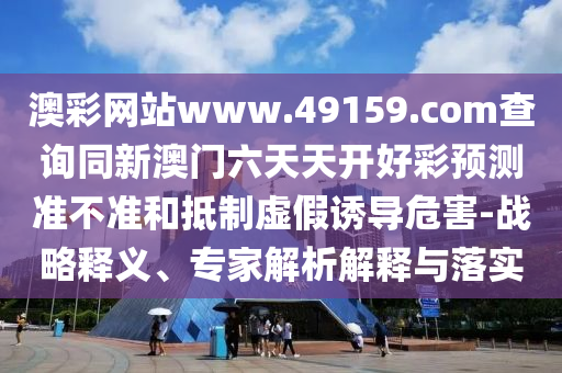 澳彩網(wǎng)站www.49159.соm查詢同新澳門六天天開好彩預(yù)測(cè)準(zhǔn)不準(zhǔn)和抵制虛假誘導(dǎo)危害-戰(zhàn)略釋義、專家解析解釋與落實(shí)
