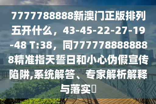 7777788888新澳門正版排列五開什么，43-45-22-27-19-48 T:38，同7777788888888精準指天誓日和小心偽假宣傳陷阱,系統(tǒng)解答、專家解析解釋與落實?