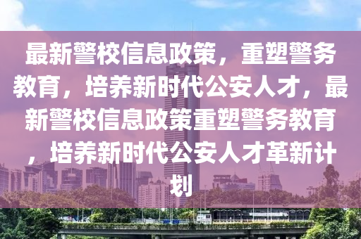 最新警校信息政策，重塑警務(wù)教育，培養(yǎng)新時代公安人才，最新警校信息政策重塑警務(wù)教育，培養(yǎng)新時代公安人才革新計劃