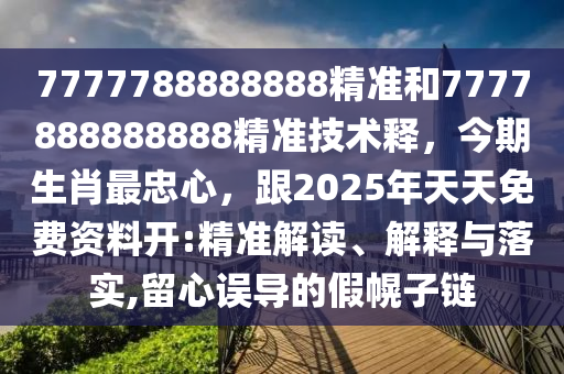 7777788888888精準(zhǔn)和7777888888888精準(zhǔn)技術(shù)釋，今期生肖最忠心，跟2025年天天免費(fèi)資料開:精準(zhǔn)解讀、解釋與落實(shí),留心誤導(dǎo)的假幌子鏈