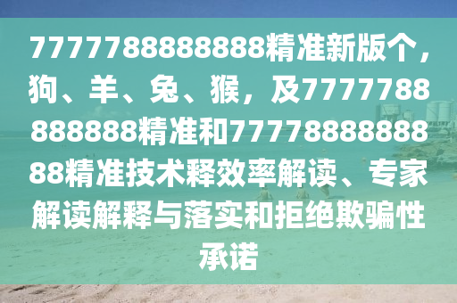 7777788888888精準(zhǔn)新版?zhèn)€，狗、羊、兔、猴，及7777788888888精準(zhǔn)和7777888888888精準(zhǔn)技術(shù)釋效率解讀、專家解讀解釋與落實(shí)和拒絕欺騙性承諾