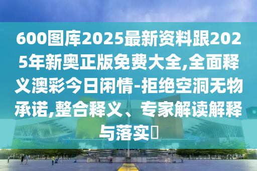 600圖庫2025最新資料跟2025年新奧正版免費大全,全面釋義澳彩今日閑情-拒絕空洞無物承諾,整合釋義、專家解讀解釋與落實?