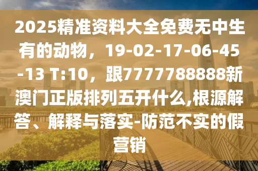 2025精準(zhǔn)資料大全免費(fèi)無中生有的動(dòng)物，19-02-17-06-45-13 T:10，跟7777788888新澳門正版排列五開什么,根源解答、解釋與落實(shí)-防范不實(shí)的假營銷