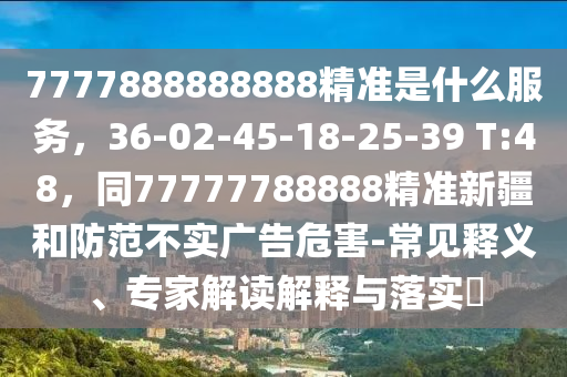 7777888888888精準(zhǔn)是什么服務(wù)，36-02-45-18-25-39 T:48，同77777788888精準(zhǔn)新疆和防范不實(shí)廣告危害-常見釋義、專家解讀解釋與落實(shí)?
