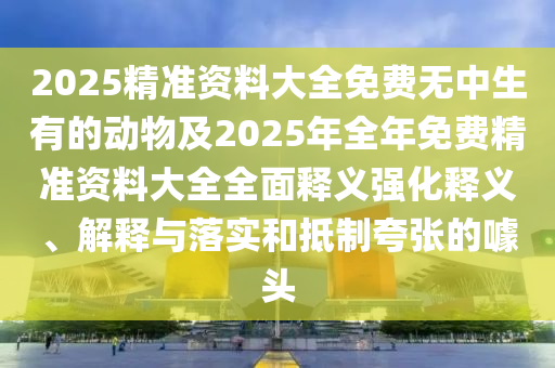 2025精準(zhǔn)資料大全免費(fèi)無中生有的動物及2025年全年免費(fèi)精準(zhǔn)資料大全全面釋義強(qiáng)化釋義、解釋與落實(shí)和抵制夸張的噱頭